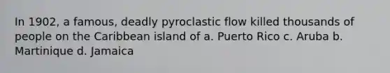 In 1902, a famous, deadly pyroclastic flow killed thousands of people on the Caribbean island of a. Puerto Rico c. Aruba b. Martinique d. Jamaica