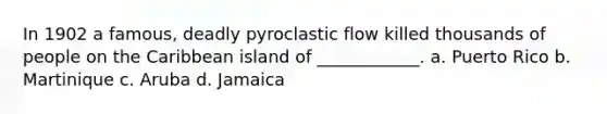 In 1902 a famous, deadly pyroclastic flow killed thousands of people on the Caribbean island of ____________. a. Puerto Rico b. Martinique c. Aruba d. Jamaica