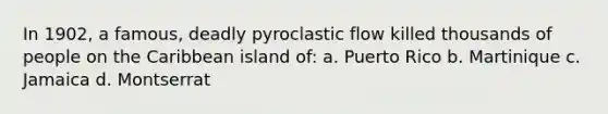 In 1902, a famous, deadly pyroclastic flow killed thousands of people on the Caribbean island of: a. Puerto Rico b. Martinique c. Jamaica d. Montserrat