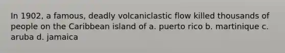 In 1902, a famous, deadly volcaniclastic flow killed thousands of people on the Caribbean island of a. puerto rico b. martinique c. aruba d. jamaica