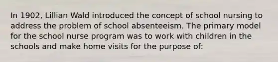 In 1902, Lillian Wald introduced the concept of school nursing to address the problem of school absenteeism. The primary model for the school nurse program was to work with children in the schools and make home visits for the purpose of: