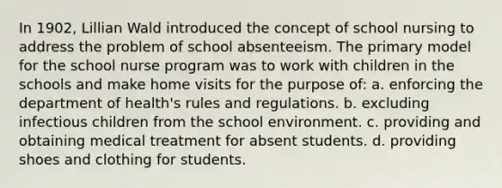 In 1902, Lillian Wald introduced the concept of school nursing to address the problem of school absenteeism. The primary model for the school nurse program was to work with children in the schools and make home visits for the purpose of: a. enforcing the department of health's rules and regulations. b. excluding infectious children from the school environment. c. providing and obtaining medical treatment for absent students. d. providing shoes and clothing for students.