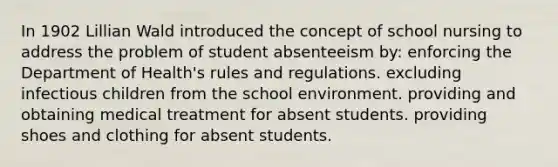 In 1902 Lillian Wald introduced the concept of school nursing to address the problem of student absenteeism by: enforcing the Department of Health's rules and regulations. excluding infectious children from the school environment. providing and obtaining medical treatment for absent students. providing shoes and clothing for absent students.