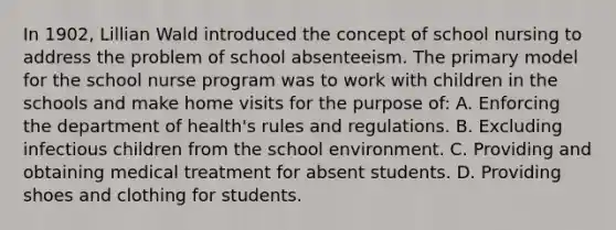 In 1902, Lillian Wald introduced the concept of school nursing to address the problem of school absenteeism. The primary model for the school nurse program was to work with children in the schools and make home visits for the purpose of: A. Enforcing the department of health's rules and regulations. B. Excluding infectious children from the school environment. C. Providing and obtaining medical treatment for absent students. D. Providing shoes and clothing for students.