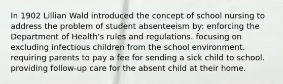 In 1902 Lillian Wald introduced the concept of school nursing to address the problem of student absenteeism by: enforcing the Department of Health's rules and regulations. focusing on excluding infectious children from the school environment. requiring parents to pay a fee for sending a sick child to school. providing follow-up care for the absent child at their home.