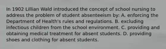 In 1902 Lillian Wald introduced the concept of school nursing to address the problem of student absenteeism by: A. enforcing the Department of Health's rules and regulations. B. excluding infectious children from the school environment. C. providing and obtaining medical treatment for absent students. D. providing shoes and clothing for absent students.