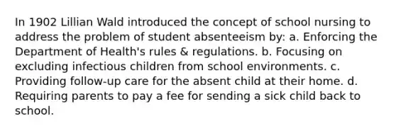 In 1902 Lillian Wald introduced the concept of school nursing to address the problem of student absenteeism by: a. Enforcing the Department of Health's rules & regulations. b. Focusing on excluding infectious children from school environments. c. Providing follow-up care for the absent child at their home. d. Requiring parents to pay a fee for sending a sick child back to school.