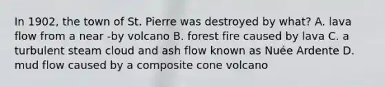 In 1902, the town of St. Pierre was destroyed by what? A. lava flow from a near -by volcano B. forest fire caused by lava C. a turbulent steam cloud and ash flow known as Nuée Ardente D. mud flow caused by a composite cone volcano