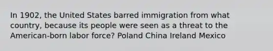 In 1902, the United States barred immigration from what country, because its people were seen as a threat to the American-born labor force? Poland China Ireland Mexico