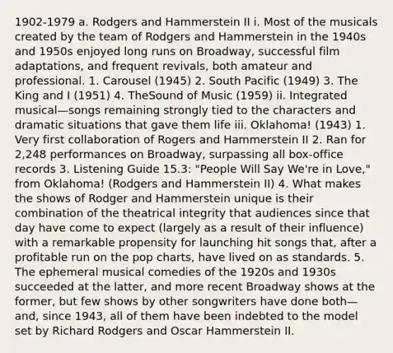 1902-1979 a. Rodgers and Hammerstein II i. Most of the musicals created by the team of Rodgers and Hammerstein in the 1940s and 1950s enjoyed long runs on Broadway, successful film adaptations, and frequent revivals, both amateur and professional. 1. Carousel (1945) 2. South Pacific (1949) 3. The King and I (1951) 4. TheSound of Music (1959) ii. Integrated musical—songs remaining strongly tied to the characters and dramatic situations that gave them life iii. Oklahoma! (1943) 1. Very first collaboration of Rogers and Hammerstein II 2. Ran for 2,248 performances on Broadway, surpassing all box-office records 3. Listening Guide 15.3: "People Will Say We're in Love," from Oklahoma! (Rodgers and Hammerstein II) 4. What makes the shows of Rodger and Hammerstein unique is their combination of the theatrical integrity that audiences since that day have come to expect (largely as a result of their influence) with a remarkable propensity for launching hit songs that, after a profitable run on the pop charts, have lived on as standards. 5. The ephemeral musical comedies of the 1920s and 1930s succeeded at the latter, and more recent Broadway shows at the former, but few shows by other songwriters have done both—and, since 1943, all of them have been indebted to the model set by Richard Rodgers and Oscar Hammerstein II.