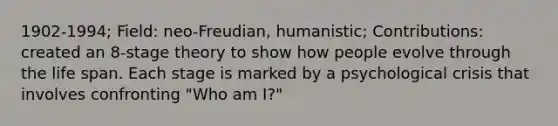 1902-1994; Field: neo-Freudian, humanistic; Contributions: created an 8-stage theory to show how people evolve through the life span. Each stage is marked by a psychological crisis that involves confronting "Who am I?"