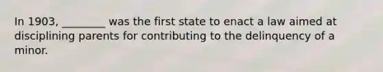 In 1903, ________ was the first state to enact a law aimed at disciplining parents for contributing to the delinquency of a minor.