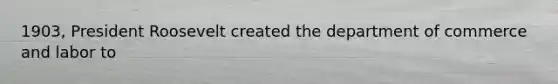 1903, President Roosevelt created the department of commerce and labor to