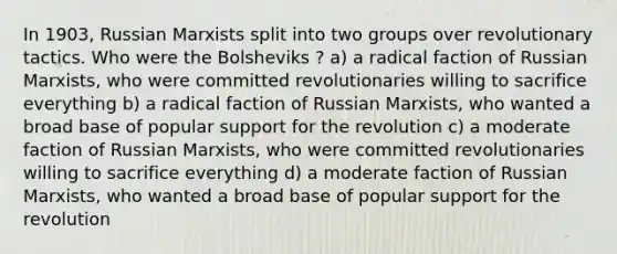 In 1903, Russian Marxists split into two groups over revolutionary tactics. Who were the Bolsheviks ? a) a radical faction of Russian Marxists, who were committed revolutionaries willing to sacrifice everything b) a radical faction of Russian Marxists, who wanted a broad base of popular support for the revolution c) a moderate faction of Russian Marxists, who were committed revolutionaries willing to sacrifice everything d) a moderate faction of Russian Marxists, who wanted a broad base of popular support for the revolution