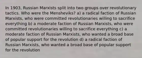 In 1903, Russian Marxists split into two groups over revolutionary tactics. Who were the Mensheviks? a) a radical faction of Russian Marxists, who were committed revolutionaries willing to sacrifice everything b) a moderate faction of Russian Marxists, who were committed revolutionaries willing to sacrifice everything c) a moderate faction of Russian Marxists, who wanted a broad base of popular support for the revolution d) a radical faction of Russian Marxists, who wanted a broad base of popular support for the revolution