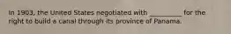 In 1903, the United States negotiated with __________ for the right to build a canal through its province of Panama.