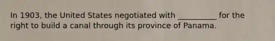 In 1903, the United States negotiated with __________ for the right to build a canal through its province of Panama.
