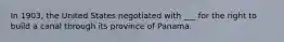 In 1903, the United States negotiated with ___ for the right to build a canal through its province of Panama.