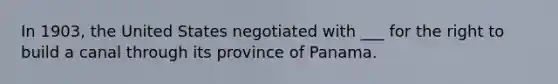 In 1903, the United States negotiated with ___ for the right to build a canal through its province of Panama.