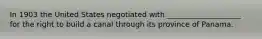 In 1903 the United States negotiated with ____________________ for the right to build a canal through its province of Panama.