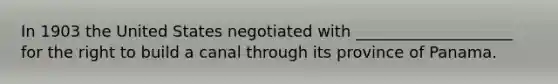 In 1903 the United States negotiated with ____________________ for the right to build a canal through its province of Panama.