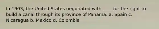 In 1903, the United States negotiated with ____ for the right to build a canal through its province of Panama. a. Spain c. Nicaragua b. Mexico d. Colombia