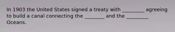 In 1903 the United States signed a treaty with _________ agreeing to build a canal connecting the ________ and the _________ Oceans.