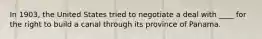 In 1903, the United States tried to negotiate a deal with ____ for the right to build a canal through its province of Panama.