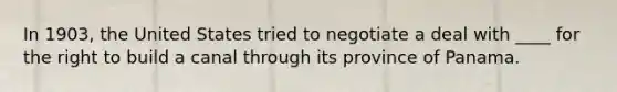 In 1903, the United States tried to negotiate a deal with ____ for the right to build a canal through its province of Panama.