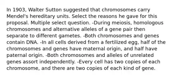 In 1903, Walter Sutton suggested that chromosomes carry Mendel's hereditary units. Select the reasons he gave for this proposal. Multiple select question. -During meiosis, homologous chromosomes and alternative alleles of a gene pair then separate to different gametes. -Both chromosomes and genes contain DNA. -In all cells derived from a fertilized egg, half of the chromosomes and genes have maternal origin, and half have paternal origin. -Both chromosomes and alleles of unrelated genes assort independently. -Every cell has two copies of each chromosome, and there are two copies of each kind of gene.