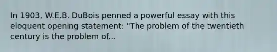 In 1903, W.E.B. DuBois penned a powerful essay with this eloquent opening statement: "The problem of the twentieth century is the problem of...