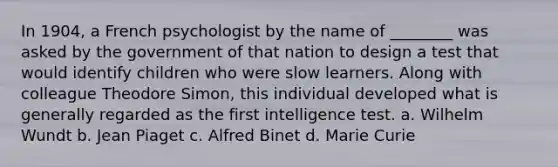 In 1904, a French psychologist by the name of ________ was asked by the government of that nation to design a test that would identify children who were slow learners. Along with colleague Theodore Simon, this individual developed what is generally regarded as the first intelligence test. a. Wilhelm Wundt b. Jean Piaget c. Alfred Binet d. Marie Curie