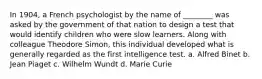 In 1904, a French psychologist by the name of ________ was asked by the government of that nation to design a test that would identify children who were slow learners. Along with colleague Theodore Simon, this individual developed what is generally regarded as the first intelligence test. a. Alfred Binet b. Jean Piaget c. Wilhelm Wundt d. Marie Curie