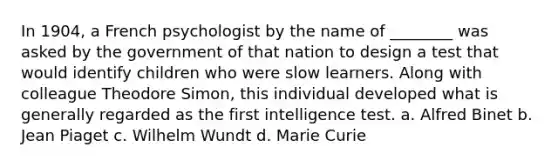 In 1904, a French psychologist by the name of ________ was asked by the government of that nation to design a test that would identify children who were slow learners. Along with colleague Theodore Simon, this individual developed what is generally regarded as the first intelligence test. a. Alfred Binet b. Jean Piaget c. Wilhelm Wundt d. Marie Curie