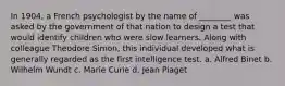 In 1904, a French psychologist by the name of ________ was asked by the government of that nation to design a test that would identify children who were slow learners. Along with colleague Theodore Simon, this individual developed what is generally regarded as the first intelligence test. a. Alfred Binet b. Wilhelm Wundt c. Marie Curie d. Jean Piaget