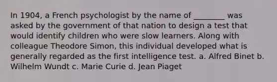 In 1904, a French psychologist by the name of ________ was asked by the government of that nation to design a test that would identify children who were slow learners. Along with colleague Theodore Simon, this individual developed what is generally regarded as the first intelligence test. a. Alfred Binet b. Wilhelm Wundt c. Marie Curie d. Jean Piaget