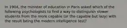 In 1904, the minister of education in Paris asked which of the following psychologists to find a way to distinguish slower students from the more capable (or the capable but lazy) with the result being the modern intelligence test?