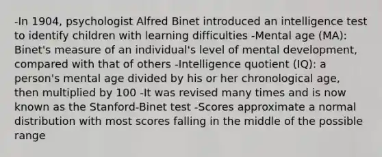 -In 1904, psychologist Alfred Binet introduced an intelligence test to identify children with learning difficulties -Mental age (MA): Binet's measure of an individual's level of mental development, compared with that of others -Intelligence quotient (IQ): a person's mental age divided by his or her chronological age, then multiplied by 100 -It was revised many times and is now known as the Stanford-Binet test -Scores approximate a normal distribution with most scores falling in the middle of the possible range