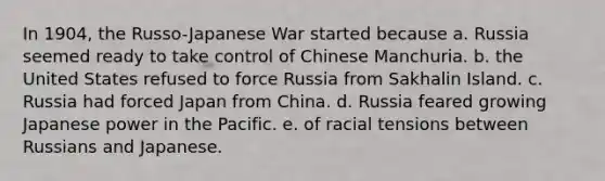 In 1904, the Russo-Japanese War started because a. Russia seemed ready to take control of Chinese Manchuria. b. the United States refused to force Russia from Sakhalin Island. c. Russia had forced Japan from China. d. Russia feared growing Japanese power in the Pacific. e. of racial tensions between Russians and Japanese.