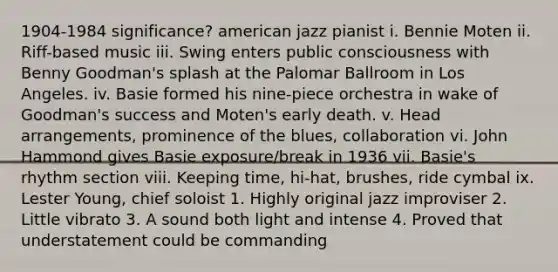 1904-1984 significance? american jazz pianist i. Bennie Moten ii. Riff-based music iii. Swing enters public consciousness with Benny Goodman's splash at the Palomar Ballroom in Los Angeles. iv. Basie formed his nine-piece orchestra in wake of Goodman's success and Moten's early death. v. Head arrangements, prominence of the blues, collaboration vi. John Hammond gives Basie exposure/break in 1936 vii. Basie's rhythm section viii. Keeping time, hi-hat, brushes, ride cymbal ix. Lester Young, chief soloist 1. Highly original jazz improviser 2. Little vibrato 3. A sound both light and intense 4. Proved that understatement could be commanding