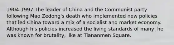 1904-1997 The leader of China and the Communist party following <a href='https://www.questionai.com/knowledge/kPiz4vlams-mao-zedong' class='anchor-knowledge'>mao zedong</a>'s death who implemented new policies that led China toward a mix of a socialist and <a href='https://www.questionai.com/knowledge/kXuGAUSSi0-market-economy' class='anchor-knowledge'>market economy</a>. Although his policies increased the living standards of many, he was known for brutality, like at Tiananmen Square.