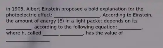 in 1905, Albert Einstein proposed a bold explanation for the photoelectric effect: ____________________. According to Einstein, the amount of energy (E) in a light packet depends on its ___________, according to the following equation: __________, where h, called _______ __________, has the value of ___________________