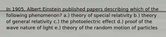 In 1905, Albert Einstein published papers describing which of the following phenomenon? a.) theory of special relativity b.) theory of general relativity c.) the photoelectric effect d.) proof of the wave nature of light e.) theory of the random motion of particles