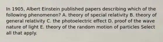 In 1905, Albert Einstein published papers describing which of the following phenomenon? A. theory of special relativity B. theory of general relativity C. the photoelectric effect D. proof of the wave nature of light E. theory of the random motion of particles Select all that apply.