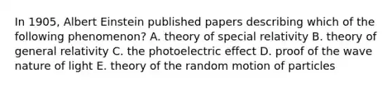 In 1905, Albert Einstein published papers describing which of the following phenomenon? A. theory of special relativity B. theory of general relativity C. the photoelectric effect D. proof of the wave nature of light E. theory of the random motion of particles