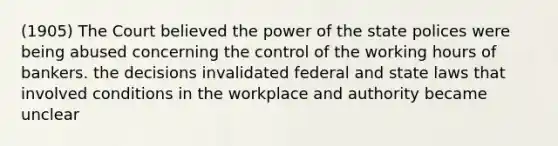 (1905) The Court believed the power of the state polices were being abused concerning the control of the working hours of bankers. the decisions invalidated federal and state laws that involved conditions in the workplace and authority became unclear