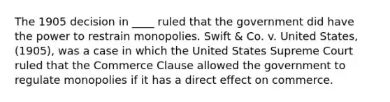 The 1905 decision in ____ ruled that the government did have the power to restrain monopolies. Swift & Co. v. United States, (1905), was a case in which the United States Supreme Court ruled that the Commerce Clause allowed the government to regulate monopolies if it has a direct effect on commerce.