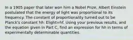 In a 1905 paper that later won him a Nobel Prize, Albert Einstein postulated that the energy of light was proportional to its frequency. The constant of proportionality turned out to be Planck's constant hℎ: Elight=hf. Using your previous results, and the equation given in Part C, find an expression for hℎ in terms of experimentally determinable quantities.