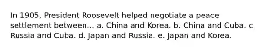 In 1905, President Roosevelt helped negotiate a peace settlement between... a. China and Korea. b. China and Cuba. c. Russia and Cuba. d. Japan and Russia. e. Japan and Korea.