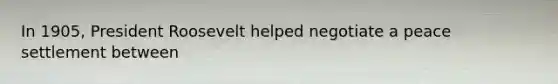 In 1905, President Roosevelt helped negotiate a peace settlement between